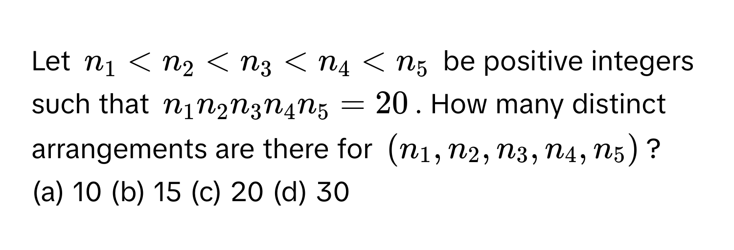 Let $n_1 < n_2 < n_3 < n_4 < n_5$ be positive integers such that $n_1 n_2 n_3 n_4 n_5 = 20$. How many distinct arrangements are there for $(n_1, n_2, n_3, n_4, n_5)$?

(a) 10 (b) 15 (c) 20 (d) 30