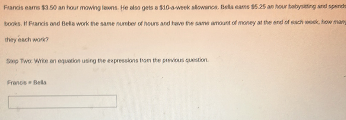 Francis earns $3.50 an hour mowing lawns. He also gets a $10-a-week allowance. Bella earns $5.25 an hour babysitting and spends 
books. If Francis and Bella work the same number of hours and have the same amount of money at the end of each week, how many 
they each work? 
Step Two: Write an equation using the expressions from the previous question. 
Francis = Bella