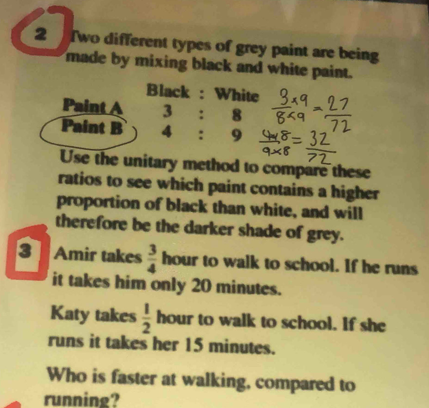 Two different types of grey paint are being 
made by mixing black and white paint. 
Black : White 
Paint A 3 : 8
Paint B 4 : 9
Use the unitary method to compare these 
ratios to see which paint contains a higher 
proportion of black than white, and will 
therefore be the darker shade of grey. 
3 Amir takes  3/4  hour to walk to school. If he runs 
it takes him only 20 minutes. 
Katy takes  1/2  hour to walk to school. If she 
runs it takes her 15 minutes. 
Who is faster at walking, compared to 
running?