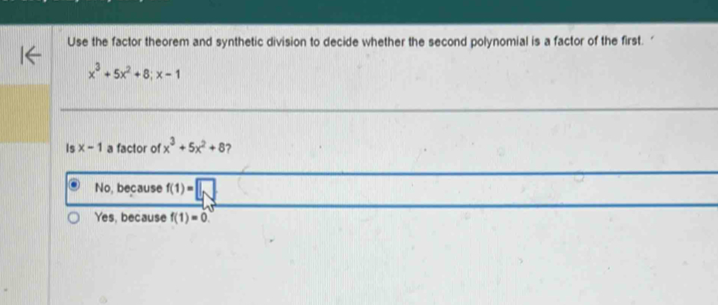 Use the factor theorem and synthetic division to decide whether the second polynomial is a factor of the first.
x^3+5x^2+8; x-1
Is x-1 a factor of x^3+5x^2+8 ?
No, because f(1)=□
Yes, because f(1)=0