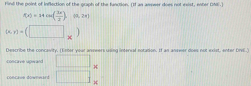 Find the point of inflection of the graph of the function. (If an answer does not exist, enter DNE.)
f(x)=14csc ( 3x/2 ),(0,2π )
Describe the concavity. (Enter your answers using interval notation. If an answer does not exist, enter DNE.)
concave upward
x
concave downward
x