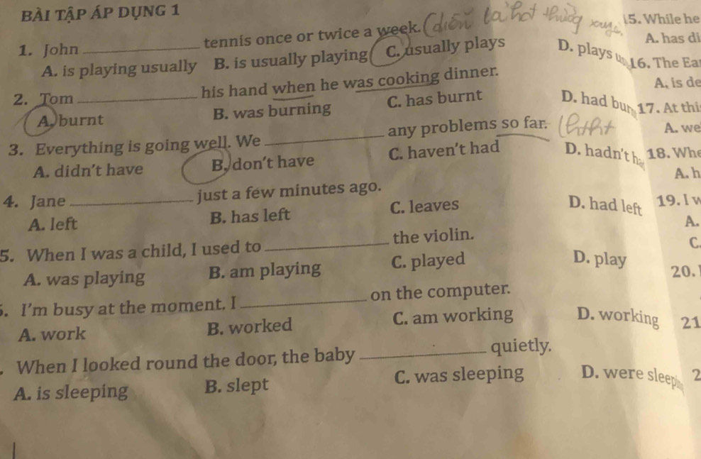 bÀi tập áp dụng 1
5. While he
A. has di
1. John _tennis once or twice a week.
A. is playing usually B. is usually playing C. usually plays D. plays u 16. The Ea
his hand when he was cooking dinner.
A. is de
2. Tom_ C. has burnt D. had bur 17. At thi
A burnt B. was burning
3. Everything is going well. We _any problems so far.
A. we
A. didn’t have B. don’t have C. haven’t had D. hadn't h 18. Wh
A. h
4. Jane _just a few minutes ago. 19. l v
A. left B. has left C. leaves
D. had left
A.
5. When I was a child, I used to _the violin.
C.
D. play
A. was playing B. am playing C. played 20.
. I’m busy at the moment. I_ on the computer.
A. work B. worked C. am working D. working 21
When I looked round the door, the baby _quietly.
A. is sleeping B. slept C. was sleeping D. were sleep 2