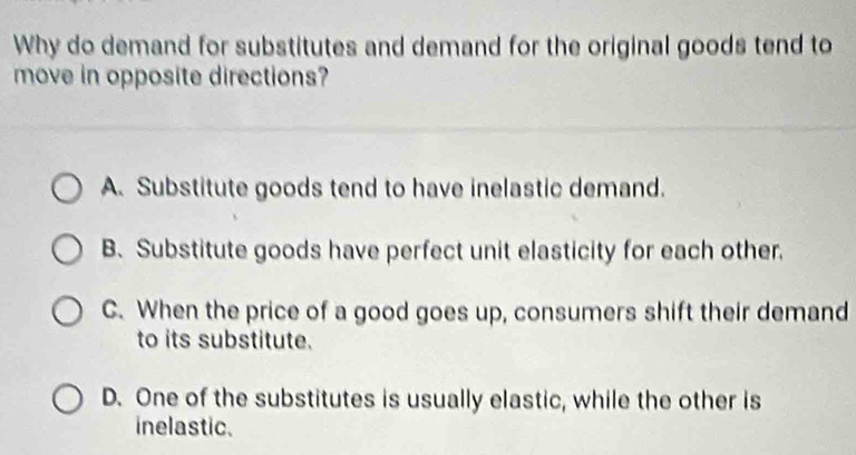 Why do demand for substitutes and demand for the original goods tend to
move in opposite directions?
A. Substitute goods tend to have inelastic demand.
B. Substitute goods have perfect unit elasticity for each other.
C. When the price of a good goes up, consumers shift their demand
to its substitute.
D. One of the substitutes is usually elastic, while the other is
inelastic.