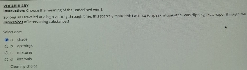 VOCABULARY
Instruction: Choose the meaning of the underlined word.
So long as I traveled at a high velocity through time, this scarcely mattered; I was, so to speak, attenuated--was slipping like a vapor through the
interstices of intervening substances!
Select one:
a. chaos
b. openings
c. mixtures
d. intervals
Clear my choice