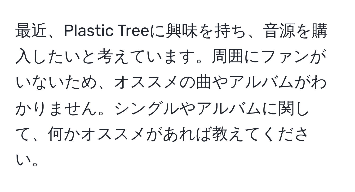 最近、Plastic Treeに興味を持ち、音源を購入したいと考えています。周囲にファンがいないため、オススメの曲やアルバムがわかりません。シングルやアルバムに関して、何かオススメがあれば教えてください。