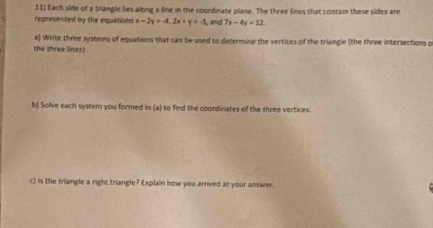 Each side of a triangle lies along a line in the coordinate plane. The three lines that contain these sides are
represented by the equations x-2y=-4, 2x+y=-3 , and 7x-4y=12. 
a) Write three systems of equations that can be used to determine the vertices of the triangle (the three intersections o
the three lines)
b) Solve each system you formed in (a) to find the coordinates of the three vertices.
c) Is the triangle a right triangle? Explain how you arrived at your answer.