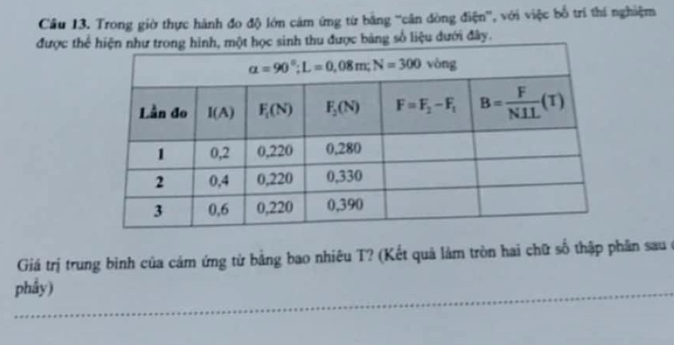 Trong giờ thực hành đo độ lớn cảm ứng từ bằng 'cân đòng điện', với việc bố trí thí nghiệm
được thểđược bảng số liệu dưới đây.
Giá trị trung bình của cảm ứng từ bằng bao nhiêu T? (Kết quả làm tròn hai chữ số thập phần sau ở
phầy)