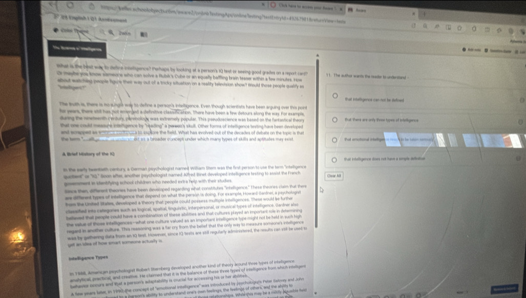 ( lick here to acrees your faare ' 3
hpg/Aeerafon4gect.rtn/owware2/onlinefextingApi/onlinefesting!testEntryld=49267981&returnView-fests a
Eº  26 Enpliah t Q ) Asnesement
Calee Tp 6 zacó n 
Rfan 
The Brancs o' mmaliganos
A we   DGusion det  : t  L
^
What is the best way to define inceligence? Perhaps by looking at a person's 1Q test or seeing good grades on a report card 11. The author wants the nader to understand -
Or maybe you know sameone who can solve a Rubik's Cube or an equally baffling brain teaser within a few minutes. How
about watchieg people ligue thee way out of a tricky situation on a reality television show? Would those people qualify as
Inoligent ? '
that intelligence can not he defined
The buth is, there is no sungle way to define a person's intelligence. Even though scientists have been arguing over this point
fo yars, there still has not enenged a definitive classification. There have been a few detours along the way. For example,
during the ineteenth century, parenology was extremely popular. This pseudoscience was based on the fantastical theory that there are only three types of intelligince
that one could measune inteligence by "reading" a pereen's skull. Other forms of intelligence testing have been developed
and soapeed as e___ _oruca to explore the field. What has evolved out of the decades of debate on the topic is that
the tem all gr   ndn al od as a broader concept under which many types of skills and aptitudes may exist that erotional infallige ===  to he taion semaly
A Brief History of the KQ
that intelligence does not have a simple defirde
In the early twentieth century, a German psychologist named William Stem was the first person to use the term "intelligence
quotent' or '12.' Soon after, another psychologist named Alfred Binet developed intelligence testing to assist the French Clear All
govemnment in identifying school children who needed extra help with their studies.
Sisce then, different theories have been developed regarding what constitutes "intelligence." These theories claim that there D
are different types of intelligence that depend on what the person is doing. For example, Howard Gardner, a psychologist
fom the United States, developed a theory that people could possess multiple intelligences. These would be further
classified into categories such as logical, spatial, linguistic, interpersonal, or musical types of intelligence. Gardner also
believed that people could have a combination of these abilities and that cultures played an important role in determining
the value of those intelligences-what one culture valued as an important intelligence type might not be held in such high
regard in another culture. This reasoning was a far cry from the belief that the only way to measure someone's intelligence
was by gatherng data from an 1Q test. However, since IQ tests are still regularly administered, the results can still be used to
get an idea of how smart someone actually is.
Intelligence Types
In 1988, Amercan psychologist Robert Sternberg developed another kind of theory around three types of intelligence
anslytical, practical, and creative. He claimed that it is the balance of these three types of intelligence from which intelligent
behavior occurs and that a person's adaptability is crucial for accessing his or her abilities.
A few years later, in 1990 the concept of "emotional intelligence" was introduced by psychologiats Peter Salovey and John
dto a person's ability to understand one's own feelings, the feelings of others, and the abilty to
e aton s hips. While this may be a mildly Nguasble feld
