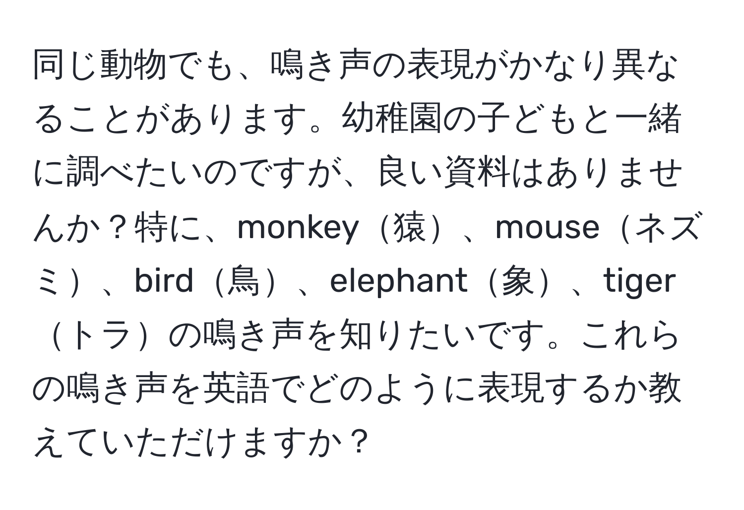 同じ動物でも、鳴き声の表現がかなり異なることがあります。幼稚園の子どもと一緒に調べたいのですが、良い資料はありませんか？特に、monkey猿、mouseネズミ、bird鳥、elephant象、tigerトラの鳴き声を知りたいです。これらの鳴き声を英語でどのように表現するか教えていただけますか？