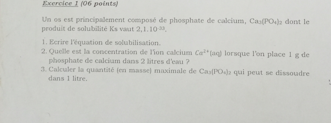 Un os est principalement composé de phosphate de calcium, Ca_3(PO_4)_2 dont le 
produit de solubilité Ks vaut 2, 1.10^(-33). 
1. Ecrire l'équation de solubilisation. 
2. Quelle est la concentration de l’ion calcium Ca^(2+)(aq) lorsque l’on place 1 g de 
phosphate de calcium dans 2 litres d'eau ? 
3. Calculer la quantité (en masse) maximale de Ca_3(PO_4)_2 qui peut se dissoudre 
dans 1 litre.