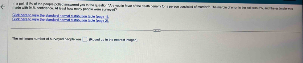 In a poll, 51% of the people polled answered yes to the question "Are you in favor of the death penalty for a person convicted of murder?" The margin of error in the poll was 3%, and the estimate was 
made with 94% confidence. At least how many people were surveyed? 
Click here to view the standard normal distribution table (page 1). 
Click here to view the standard normal distribution table (page 2). 
The minimum number of surveyed people was □ (Round up to the nearest integer.)