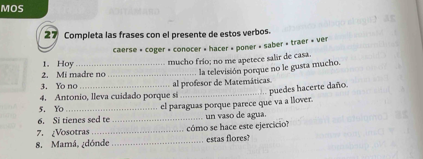 MOS 
27 Completa las frases con el presente de estos verbos. 
caerse » coger » conocer » hacer » poner » saber » traer » ver 
1. Hoy_ 
mucho frío; no me apetece salir de casa. 
2. Mi madre no_ 
la televisión porque no le gusta mucho. 
3. Yo no _al profesor de Matemáticas. 
_puedes hacerte daño. 
4. Antonio, lleva cuidado porque si 
5. Yo_ 
el paraguas porque parece que va a llover. 
6. Si tienes sed te _un vaso de agua. 
7. ¿Vosotras _cómo se hace este ejercicio? 
8. Mamá, ¿dónde _estas flores?