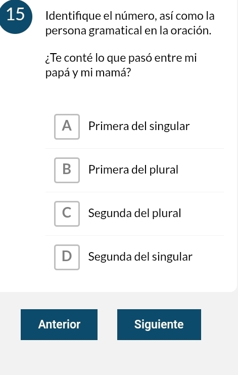 Identifique el número, así como la
persona gramatical en la oración.
¿Te conté lo que pasó entre mi
papá y mi mamá?
A Primera del singular
B Primera del plural
Segunda del plural
D Segunda del singular
Anterior Siguiente