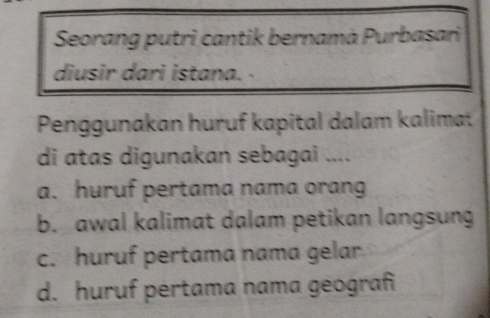 Seorang putri cantik bernamà Purbasari
diusir dari istana. -
Penggunakan huruf kapital dalam kalimat
di atas digunakan sebagai ....
a. huruf pertama nama orang
b. awal kalimat dalam petikan langsung
c. huruf pertama nama gelar
d. huruf pértama nama geograf