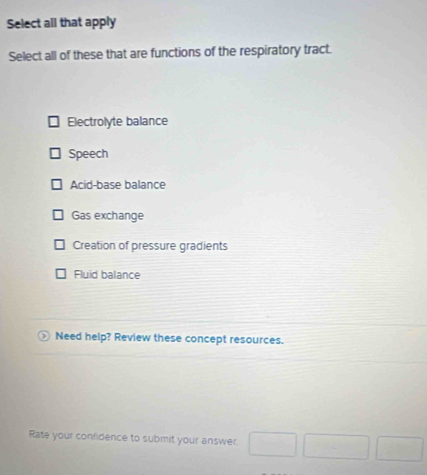 Select all that apply
Select all of these that are functions of the respiratory tract.
Electrolyte balance
Speech
Acid-base balance
Gas exchange
Creation of pressure gradients
Fluid balance
Need help? Review these concept resources.
Rate your confidence to submit your answer. □ □ □