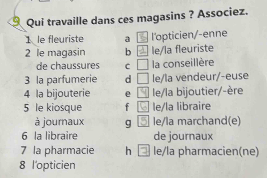 Qui travaille dans ces magasins ? Associez.
1 le fleuriste a ￥ l'opticien/-enne
2 le magasin b ] le/la fleuriste
de chaussures C la conseillère
3 la parfumerie d le/la vendeur/-euse
4 la bijouterie e le/la bijoutier/-ère
5 le kiosque f le/la libraire
à journaux g le/la marchand(e)
6 la libraire de journaux
7 la pharmacie h le/la pharmacien(ne)
8 l'opticien