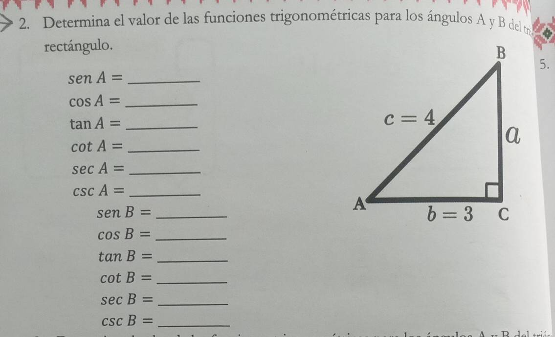 Determina el valor de las funciones trigonométricas para los ángulos A y B del tr
rectángulo.
5.
senA= _
_ cos A=
tan A= _
_ cot A=
_ sec A=
_ csc A=
senB= _
cos B= _
_ tan B=
_ cot B=
sec B= _
_ csc B=