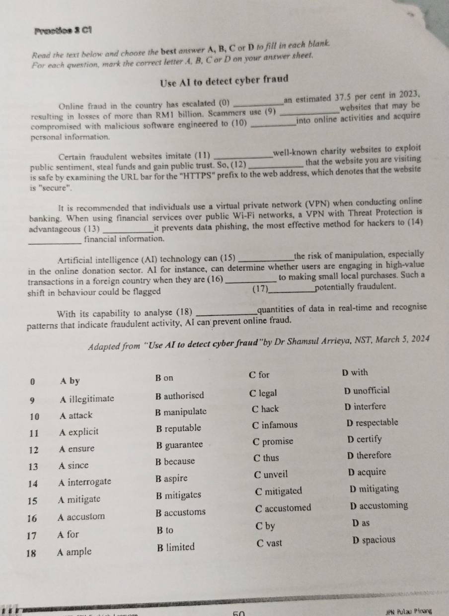 Practice 3 C1
Read the text below and choose the best answer A, B, C or D to fill in each blank.
For each question, mark the correct letter A, B, C or D on your answer sheet.
Use AI to detect cyber fraud
Online fraud in the country has escalated (0) an estimated 37.5 per cent in 2023,
resulting in losses of more than RM1 billion. Scammers use (9) _websites that may be
compromised with malicious software engineered to (10) _into online activities and acquire 
personal information.
Certain fraudulent websites imitate (11) _well-known charity websites to exploit 
public sentiment, steal funds and gain public trust. So, (12)_ that the website you are visiting
is safe by examining the URL bar for the "HTTPS" prefix to the web address, which denotes that the website
is "secure".
It is recommended that individuals use a virtual private network (VPN) when conducting online
banking. When using financial services over public Wi-Fi networks, a VPN with Threat Protection is
advantageous (13) _it prevents data phishing, the most effective method for hackers to (14)
_
financial information.
Artificial intelligence (AI) technology can (15) _the risk of manipulation, especially
in the online donation sector. AI for instance, can determine whether users are engaging in high-value
transactions in a foreign country when they are (16)_ to making small local purchases. Such a
(17)
shift in behaviour could be flagged _potentially fraudulent.
With its capability to analyse (18) _quantities of data in real-time and recognise
patterns that indicate fraudulent activity, AI can prevent online fraud.
Adapted from “Use AI to detect cyber fraud”by Dr Shamsul Arrieya, NST, March 5, 2024
C for
0 A by B on D with
9 A illegitimate B authorised C legal D unofficial
10 A attack B manipulate C hack
D interfere
11 A explicit B reputable C infamous D respectable
12 A ensure B guarantee C promise
D certify
13 A since B because C thus D therefore
14 A interrogate B aspire
C unveil D acquire
15 A mitigate B mitigates C mitigated D mitigating
16 A accustom B accustoms C accustomed D accustoming
17 A for B to
C by D as
18 A ample B limited
C vast D spacious
JPN Pulau Pinang