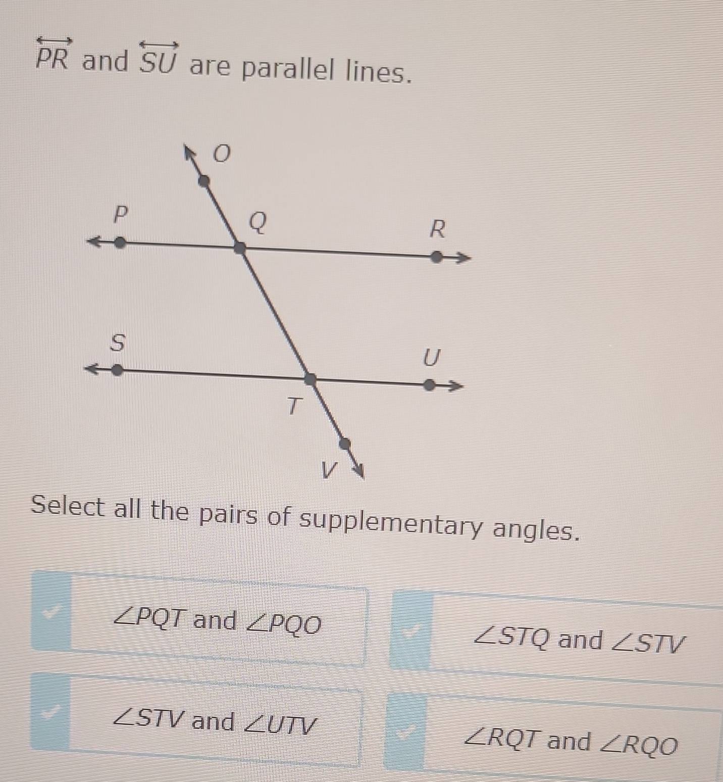 overleftrightarrow PR and overleftrightarrow SU are parallel lines.
Select all the pairs of supplementary angles.
∠ PQT and ∠ PQO ∠ STV
∠ STQ and
∠ STV and ∠ UTV
∠ RQT and ∠ RQO