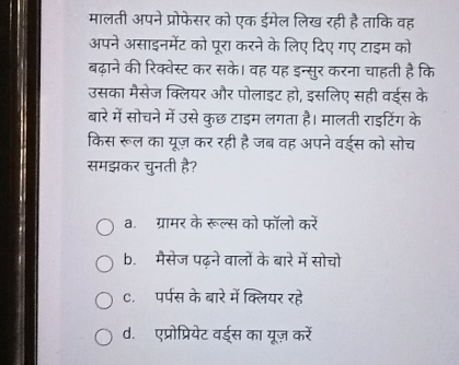 मालती अपने प्रोफेसर को एक ईमेल लिख रही है ताकि वह
अपने असाइनमेंट को पूरा करने के लिए दिए गए टाइम को
बढ़ाने की रिक्वेस्ट कर सके। वह यह इन्सुर करना चाहती है कि
उसका मैसेज क्लियर और पोलाइट हो, इसलिए सही वईस के
बारे में सोचने में उसे कुछ टाइम लगता है। मालती राइटिंग के
किस रूल का यूज़ कर रही है जब वह अपने वई्स को सोच
समझकर चुनती है?
a. ग्रामर के रूल्स को फॉलो करें
b. मैसेज पढ़ने वालों के बारे में सोचो
c.पर्पस के बारे में क्लियर रहे
d. एप्रोप्रियेट वई्स का यूज़ करें