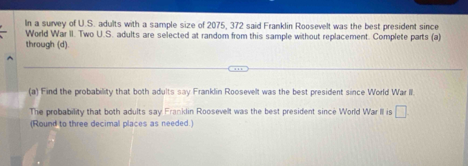 In a survey of U.S. adults with a sample size of 2075, 372 said Franklin Roosevelt was the best president since 
World War II. Two U.S. adults are selected at random from this sample without replacement. Complete parts (a) 
through (d). 
(a) Find the probability that both adults say Franklin Roosevelt was the best president since World War II. 
The probability that both adults say Franklin Roosevelt was the best president since World War II is □ . 
(Round to three decimal places as needed.)