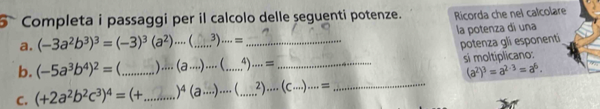 Completa i passaggi per il calcolo delle seguenti potenze. Ricorda che nel calcolare 
a. (-3a^2b^3)^3=(-3)^3(a^2)·s  _3 ). ..= _la potenza dí una 
potenza gli esponenti 
b. (-5a^3b^4)^2= _ )... (a·s )·s  _.,). = _si moltiplicano:
(a^2)^3=a^(2· 3)=a^6. 
C. (+2a^2b^2c^3)^4=(+ _  )^4(a·s )·s ( _  2)....(C....)....= _