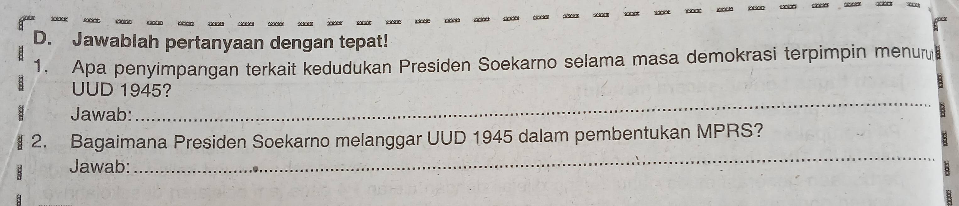 á 
D. Jawablah pertanyaan dengan tepat! 
1. Apa penyimpangan terkait kedudukan Presiden Soekarno selama masa demokrasi terpimpin menur 
UUD 1945? 
Jawab: 
_ 
B 
_ 
2. Bagaimana Presiden Soekarno melanggar UUD 1945 dalam pembentukan MPRS? 
Jawab: