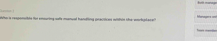 Both manage 
Question 2 
Who is responsible for ensuring safe manual handling practices within the workplace? Managers onl 
Team member