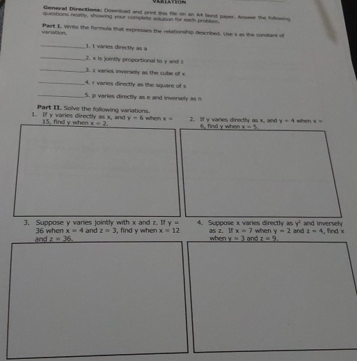 arlation 
General Directions: Download and print this file on an A4 bond paper. Answer the following 
questions neally, showing your complete solution for each problem. 
variation. Part I. Write the formula that expresses the relationship described. Use k as the constant of 
_ 
1. t varies directly as a
_ 
2. x is jointly proportional to y and z
_ 
3. 2 varies inversely as the cube of x
_4. r varies directly as the square of s
_5. p varies directly as e and inversely as n
Part II. Solve the following variations. 
1. If y varies directly as x, and y=6 when x= 2. If y varies directly as x, and y=4 when x=
15, find y when x=2. 6, find y when x=5. 
3. Suppose y varies jointly with x and z. If y= 4. Suppose x varies directly as when y=2 and and inversely
y^2
36 when x=4 and z=3
and z=36, , find y when x=12 as z. If x=7 z=4 , find x
when y=3 and z=9.
