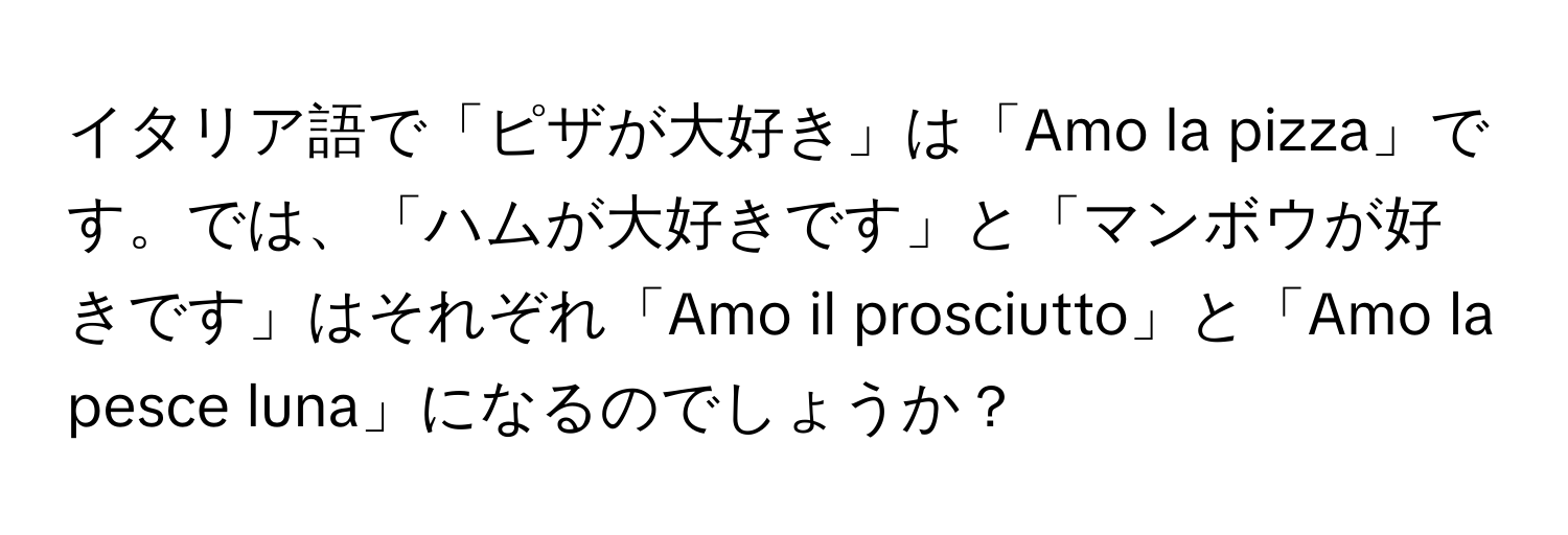 イタリア語で「ピザが大好き」は「Amo la pizza」です。では、「ハムが大好きです」と「マンボウが好きです」はそれぞれ「Amo il prosciutto」と「Amo la pesce luna」になるのでしょうか？