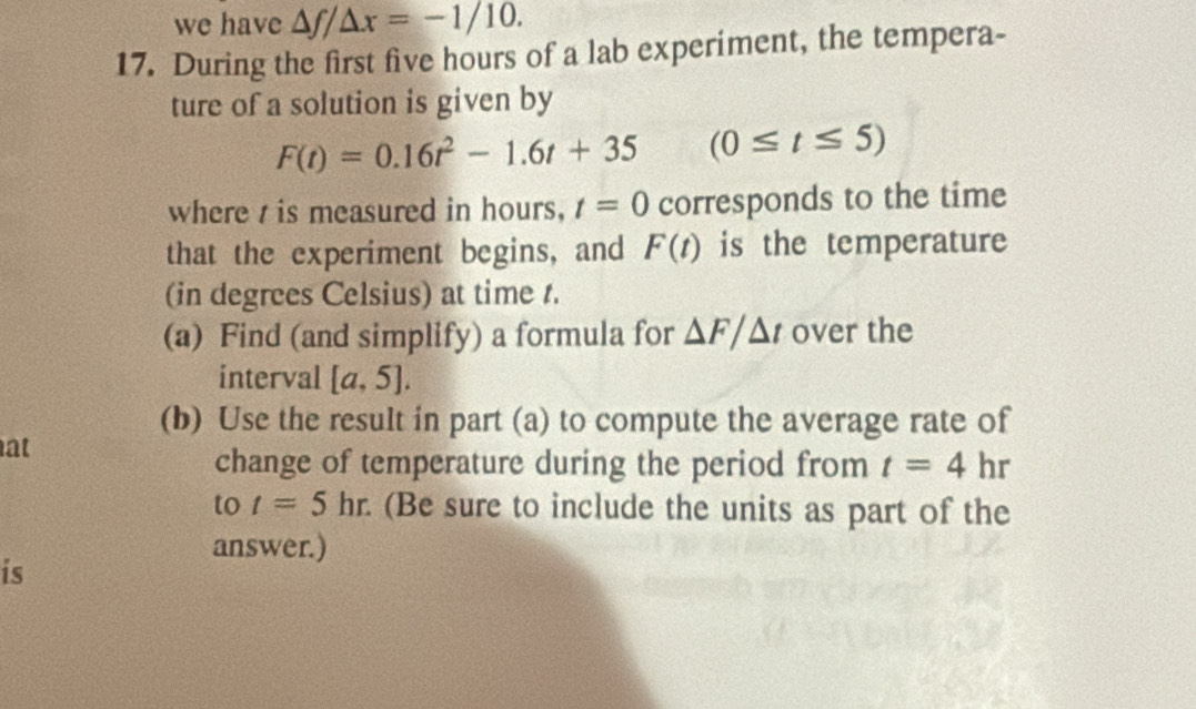 we have △ f/△ x=-1/10. 
17. During the first five hours of a lab experiment, the tempera- 
ture of a solution is given by
F(t)=0.16t^2-1.6t+35 (0≤ t≤ 5)
where is measured in hours, t=0 corresponds to the time 
that the experiment begins, and F(t) is the temperature 
(in degrees Celsius) at time t. 
(a) Find (and simplify) a formula for △ F/△ t over the 
interval [a,5]. 
(b) Use the result in part (a) to compute the average rate of 
at 
change of temperature during the period from t=4hr
to t=5hr. (Be sure to include the units as part of the 
answer.) 
is