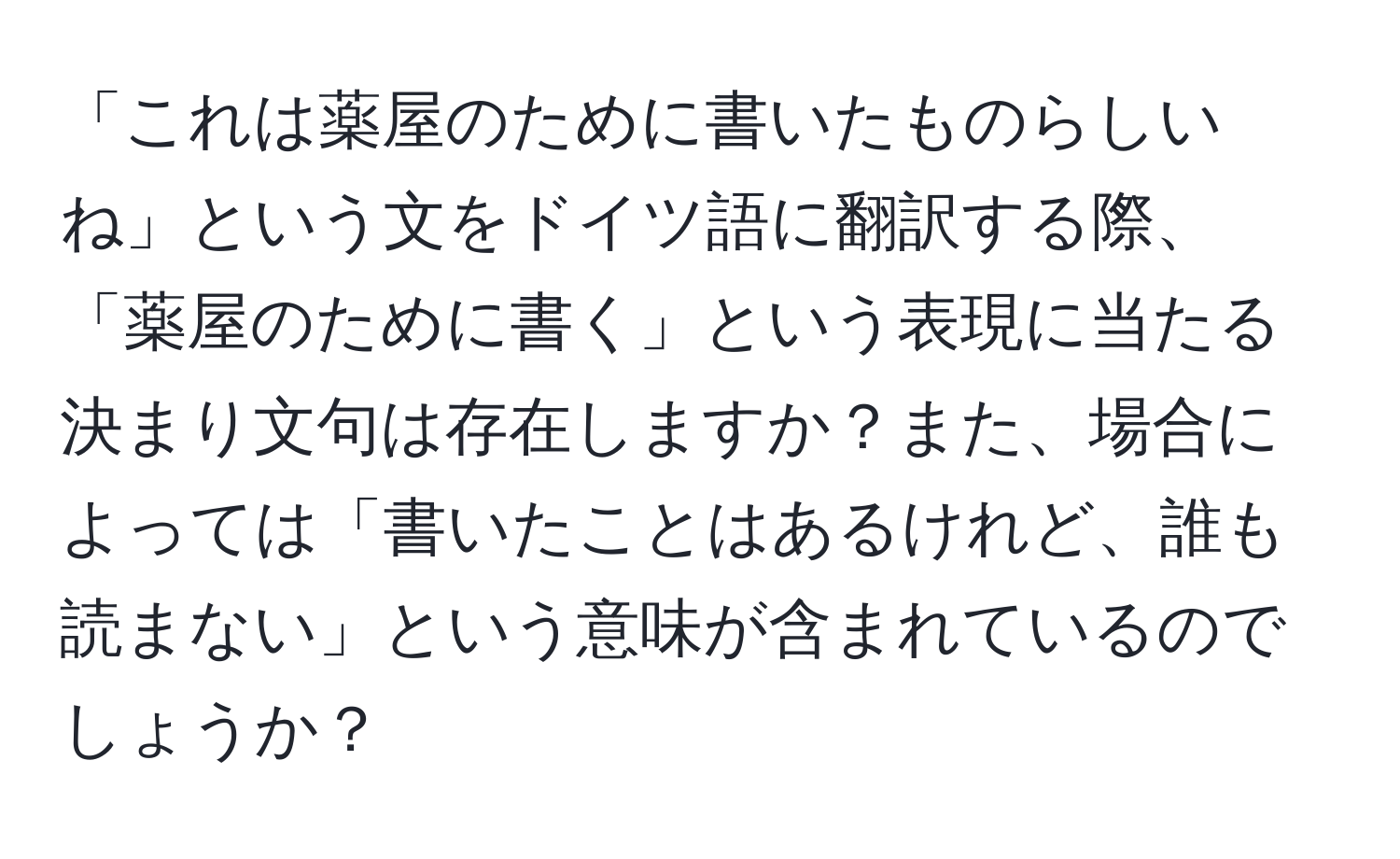 「これは薬屋のために書いたものらしいね」という文をドイツ語に翻訳する際、「薬屋のために書く」という表現に当たる決まり文句は存在しますか？また、場合によっては「書いたことはあるけれど、誰も読まない」という意味が含まれているのでしょうか？