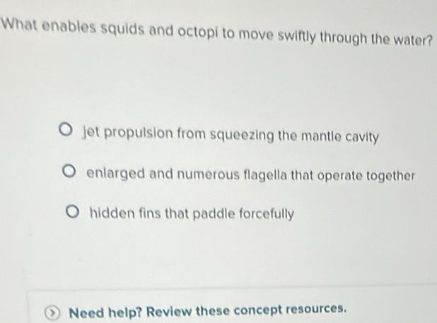 What enables squids and octopi to move swiftly through the water?
jet propulsion from squeezing the mantle cavity
enlarged and numerous flagella that operate together
hidden fins that paddle forcefully
Need help? Review these concept resources.