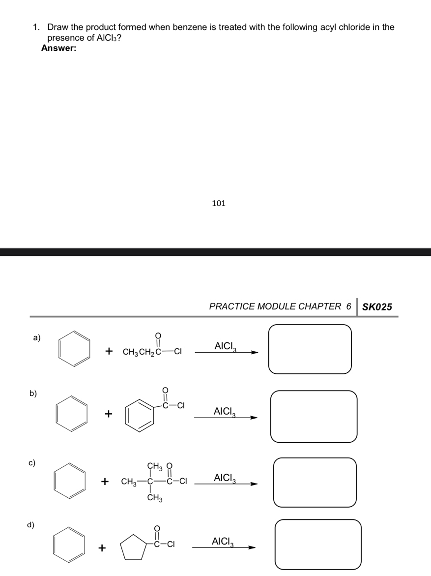 Draw the product formed when benzene is treated with the following acyl chloride in the
presence of AICl₃?
Answer:
101
PRACTICE MODULE CHAPTER 6 SK025
a) □ +CH_3CH_2C-Clxrightarrow AlCl_3
□  □ 
b)
□ 
c)
□ +CH_3-C-Cl-AlCl_3 □ 
□  
d) □ +□°
□ xrightarrow AlCl_3 □