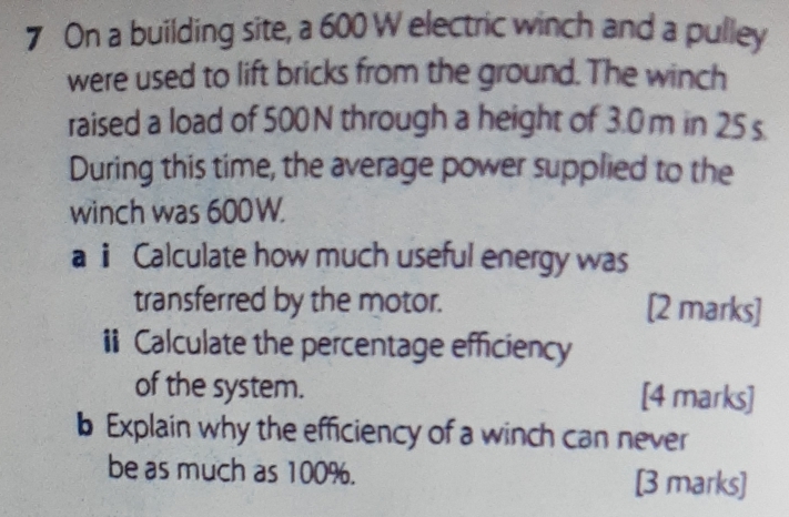 On a building site, a 600 W electric winch and a pulley 
were used to lift bricks from the ground. The winch 
raised a load of 500 N through a height of 3.0m in 25 s
During this time, the average power supplied to the 
winch was 600W. 
a ⅱ Calculate how much useful energy was 
transferred by the motor. [2 marks] 
i Calculate the percentage efficiency 
of the system. [4 marks] 
b Explain why the efficiency of a winch can never 
be as much as 100%. [3 marks]