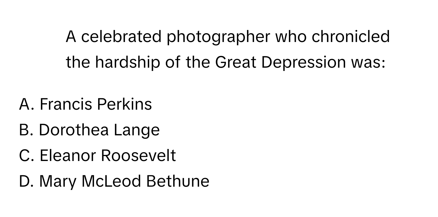 A celebrated photographer who chronicled the hardship of the Great Depression was:

A. Francis Perkins
B. Dorothea Lange
C. Eleanor Roosevelt
D. Mary McLeod Bethune