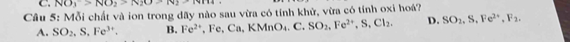 NO_3>NO_2>N_2O>N_2>Nm
Câu 5: Mỗi chất và ion trong dãy nào sau vừa có tính khử, vừa có tính oxi hoá?
A. SO_2, S, Fe^(3+). B. Fe^(2+), Fe, Ca, KMnO_4.C. SO_2, Fe^(2+), S, Cl_2. D. SO_2, S, Fe^(2+), F_2.