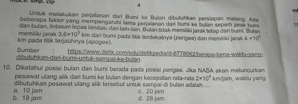 mtk.9. smp. cíp 4
mt
Untuk melakukan perjalanan dari Bumi ke Bulan dibutuhkan persiapan matang. Ada
beberapa faktor yang mempengaruhi lama perjalanan dari bumi ke bulan seperti jarak bumi
15
dan bulan, lintasan lepas landas; dan lain-lain. Bulan tidak memiliki jarak tetap dari bumi. Bulan
memiliki jarak 3,6* 10^5km m dari bumi pada titik terdekatnya (perigee) dan memiliki jarak 4* 10^5
km pada titik terjaühnya (apogee).
Sumber : https://www.detik.com/edu/detikpedia/d-6778062/berapa-lama-waktu-yang-
dibutuhkan-dari-bumi-untuk-sampai-ke-bulan
10. Diketahui posisi bulan dan bumi berada pada posisi perigee. Jika NASA akan meluncurkan
pesawat ulang alik dari bumi ke bulan dengan kecepatan rata-rata 2* 10^4km/jam , waktu yang 
dibutuhkan pesawat ulang alik tersebut untuk sampai di bulan adalah....
a. 10 jam c. 20 jam
b. 18 jam d. 28 jam