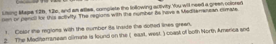 Ceceuse the vale 
Laing Mapa 12b, 12c, and an atles, complete the following activity. You will need a green colored 
oen or pencil for this activity. The regions with the number 8s have a Mediterranean climate. 
Color the regions with the number 8s inside the dotted lines green. 
2. The Mediterranean climate is found on the ( east, west) coast of both North America and