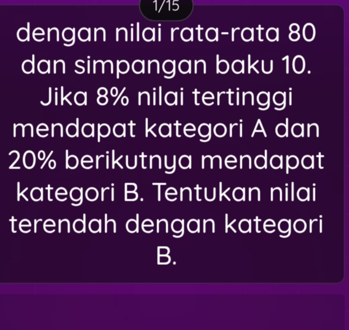 1/15 
dengan nilai rata-rata 80
dan simpangan baku 10. 
Jika 8% nilai tertinggi 
mendapat kategori A dan
20% berikutnya mendapat 
kategori B. Tentukan nilai 
terendah dengan kategori 
B.