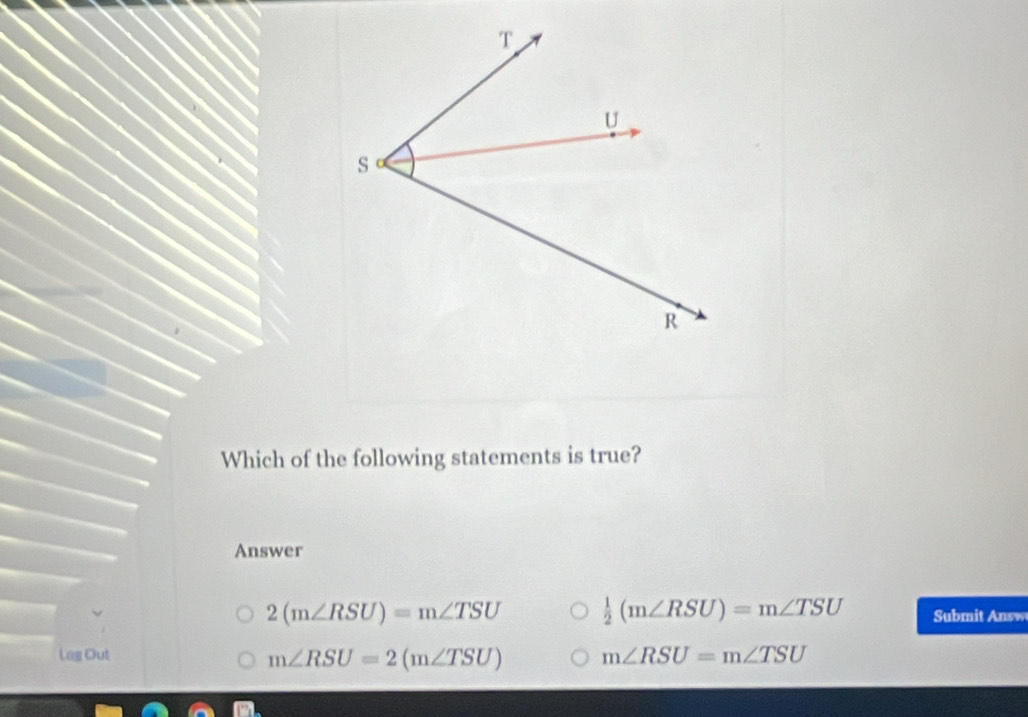 Which of the following statements is true?
Answer
2(m∠ RSU)=m∠ TSU  1/2 (m∠ RSU)=m∠ TSU Submit Answ
Lag Out m∠ RSU=m∠ TSU
m∠ RSU=2(m∠ TSU)