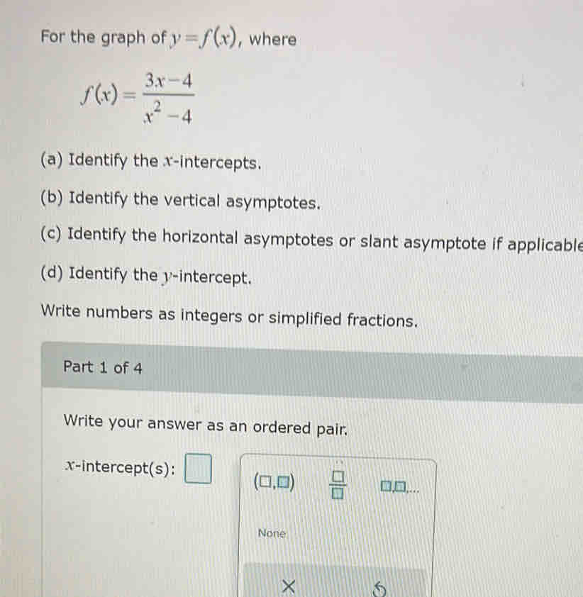 For the graph of y=f(x) , where
f(x)= (3x-4)/x^2-4 
(a) Identify the x-intercepts. 
(b) Identify the vertical asymptotes. 
(c) Identify the horizontal asymptotes or slant asymptote if applicable 
(d) Identify the y-intercept. 
Write numbers as integers or simplified fractions. 
Part 1 of 4 
Write your answer as an ordered pair. 
x-intercept(s): □ (□ ,□ )  □ /□   3,□,... 
None 
× 
5