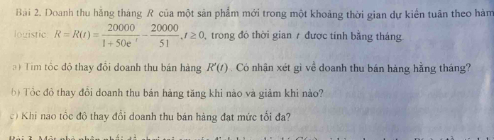 Doanh thu hằng tháng R của một sản phẩm mới trong một khoảng thời gian dự kiến tuân theo hàm 
logistic R=R(t)= 20000/1+50e^t - 20000/51 , t≥ 0 trong đó thời gian 7 được tính bằng tháng. 
a ) Tim tộc độ thay đôi doanh thu bán hàng R'(t). Có nhận xét gì về doanh thu bán hàng hằng tháng? 
b) Tôc độ thay đồi doanh thu bán hàng tăng khi nào và giảm khi nào? 
c) Khi nao tốc độ thay đổi doanh thu bán hàng đạt mức tối đa?