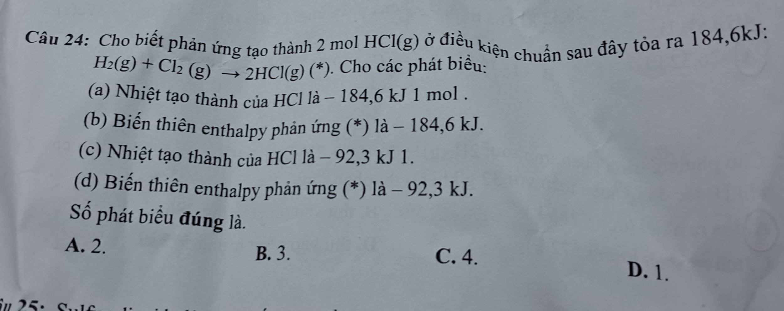 Cho biết phản ứng tạo thành 2 mol 1 HCl(g) ở điều kiện chuẩn sau đây tỏa ra 184, 6kJ :
H_2(g)+Cl_2(g)to 2HCl(g)(*). Cho các phát biểu:
(a) Nhiệt tạo thành của HCl là − 1 84.6k. J 1 mol.
(b) Biến thiên enthalpy phản ứng (*) là - 184, 6 kJ.
(c) Nhiệt tạo thành của HCl là - 92, 3 kJ 1.
(d) Biến thiên enthalpy phản ứng (*) là - 92, 3 kJ.
Số phát biểu đúng là.
A. 2. C. 4.
B. 3.
D. 1.