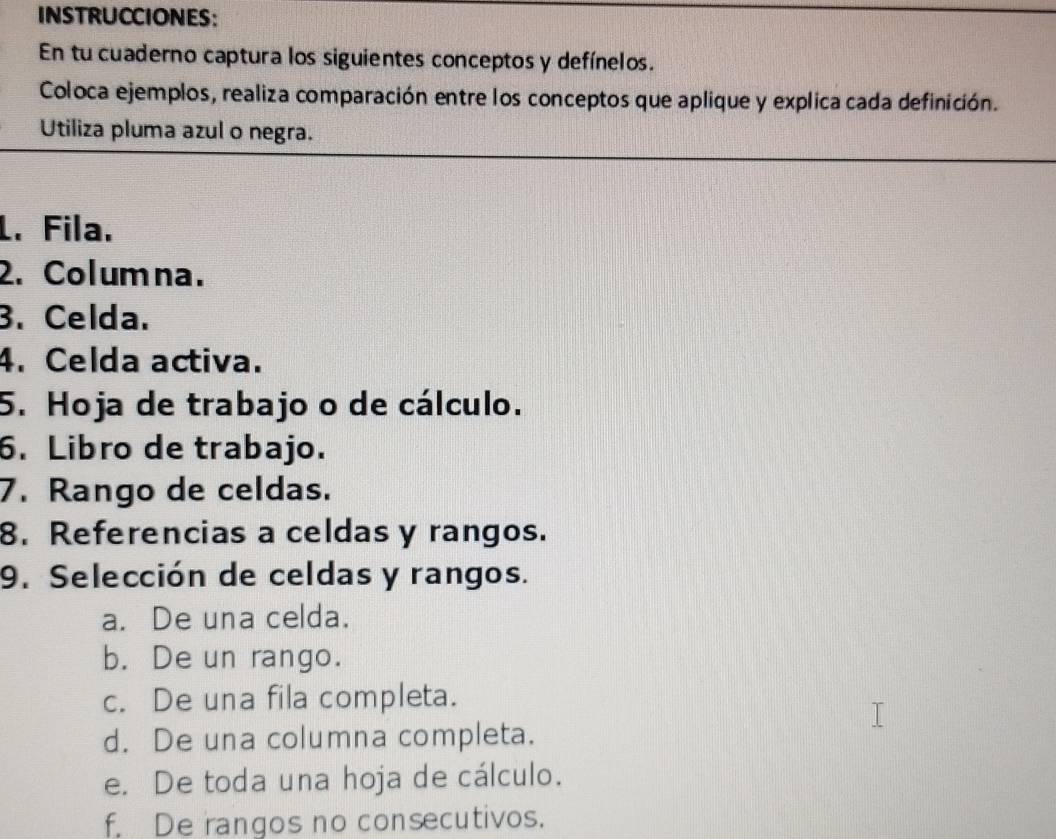 INSTRUCCIONES:
En tu cuaderno captura los siguientes conceptos y defínelos.
Coloca ejemplos, realiza comparación entre los conceptos que aplique y explica cada definición.
Utiliza pluma azul o negra.
L. Fila.
2. Columna.
3. Celda.
4. Celda activa.
5. Hoja de trabajo o de cálculo.
6. Libro de trabajo.
7. Rango de celdas.
8. Referencias a celdas y rangos.
9. Selección de celdas y rangos.
a. De una celda.
b. De un rango.
c. De una fila completa.
d. De una columna completa.
e. De toda una hoja de cálculo.
f. De rangos no consecutivos.