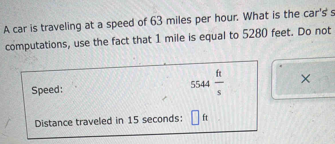 A car is traveling at a speed of 63 miles per hour. What is the car's s 
computations, use the fact that 1 mile is equal to 5280 feet. Do not 
Speed: 5544 ft/s 
× 
Distance traveled in 15 seconds : □ ft