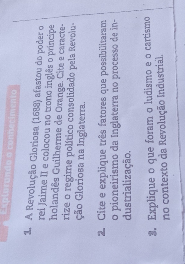Explorando o conhecimento 
1. A Revolução Gloriosa (1688) afastou do poder o 
rei Jaime II e colocou no trono inglês o príncipe 
holandês Guilherme de Orange. Cite e caracte- 
rize o regime político consolidado pela Revolu- 
ção Gloriosa na Inglaterra. 
2. Cite e explique três fatores que possibilitaram 
o pioneirismo da Inglaterra no processo de in- 
dustrialização. 
3. Explique o que foram o ludismo e o cartismo 
no contexto da Revolução Industrial.