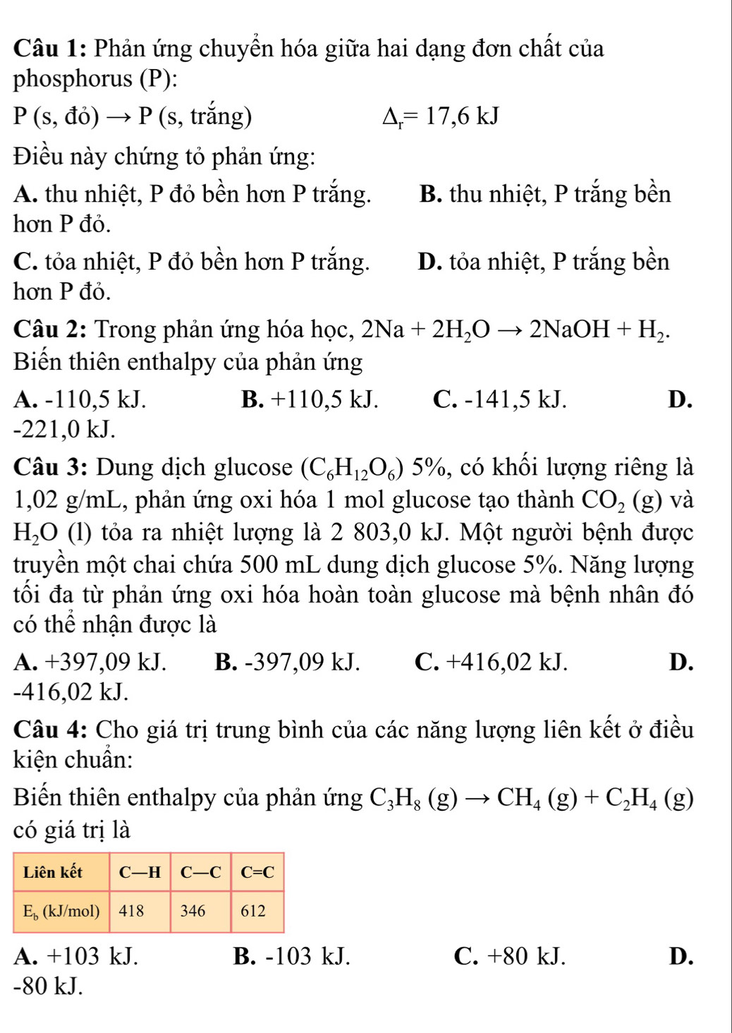 Phản ứng chuyển hóa giữa hai dạng đơn chất của
phosphorus (P):
P(s,do)to P (s, trắng) △ _r=17,6kJ
Điều này chứng tỏ phản ứng:
A. thu nhiệt, P đỏ bền hơn P trắng. B. thu nhiệt, P trắng bền
hơn P đỏ.
C. tỏa nhiệt, P đỏ bền hơn P trắng. D. tỏa nhiệt, P trắng bền
hơn P đỏ.
Câu 2: Trong phản ứng hóa học, 2Na+2H_2Oto 2NaOH+H_2.
Biến thiên enthalpy của phản ứng
A. -110,5 kJ. B. +110,5 kJ. C. -141,5 kJ. D.
-221,0 kJ.
Câu 3: Dung dịch glucose (C_6H_12O_6)5% , có khối lượng riêng là
1,02 g/mL, phản ứng oxi hóa 1 mol glucose tạo thành CO_2(g) và
H_2O (l) tỏa ra nhiệt lượng là 2 803,0 kJ. Một người bệnh được
truyền một chai chứa 500 mL dung dịch glucose 5%. Năng lượng
tối đa từ phản ứng oxi hóa hoàn toàn glucose mà bệnh nhân đó
có thể nhận được là
A. +397,09 kJ. B. -397,09 kJ. C. +416,02 kJ. D.
-416,02 kJ.
Câu 4: Cho giá trị trung bình của các năng lượng liên kết ở điều
kiện chuẩn:
Biến thiên enthalpy của phản imgC_3H_8(g)to CH_4(g)+C_2H_4(g)
có giá trị là
A. +103 kJ. B. -103 kJ. C. +80 kJ. D.
-80 kJ.