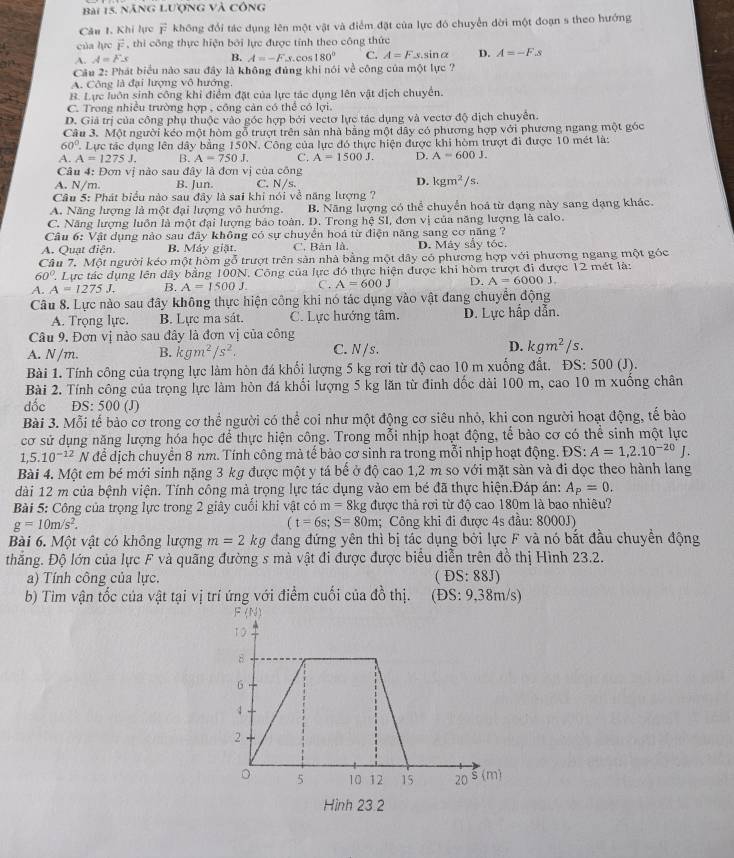 nănG Lượng và công
Câu 1. Khi lực vector F không đổi tác dụng lên một vật và điểm đặt của lực đó chuyển dời một đoạn s theo hướng
của lực vector F , thi công thực hiện bởi lực được tính theo công thức
A. A=Fx B. A=-F.s.cos 180° C. A=F y.sinα D. A=-F.s
Câu 2: Phát biểu nào sau đây là không đúng khi nói về công của một lực ?
A. Công là đại lượng vô hướng,
B. Lực luôn sinh công khi điểm đặt của lực tác dụng lên vật dịch chuyển.
C. Trong nhiều trường hợp , công cản có thể có lợi.
D. Giả trị của công phụ thuộc vào góc hợp bởi vectơ lực tác dụng và vectơ độ dịch chuyên.
Câu 3. Một người kéo một hòm gỗ trượt trên sản nhà bằng một dây có phương hợp với phương ngang một góc
60°. Lực tác dụng lên dây bằng 150N. Công của lực đó thực hiện được khi hòm trượt đi được 10 mét là:
A. A=1275J B. A=750J. C. A=1500J. D. A=600J.
Câu 4: Đơn vị nào sau đây là đơn vị của công
A. N/m. B. Jun. C. N/s. D. kgm^2/s.
Câu 5: Phát biểu nào sau đây là sai khi nói về năng lượng ?
A. Năng lượng là một đại lượng vô hướng, B. Năng lượng có thể chuyển hoá từ đạng này sang dạng khác.
C. Năng lượng luôn là một đại lượng báo toàn. D. Trong hxi S I, đơn vị của năng lượng là calo.
Câu 6: Vật dụng nào sau đây không có sự chuyển hoá từ điện năng sang cơ năng ?
A. Quạt điện. B. Máy giặt. C. Bản là, D. Máy sẩy tóc.
Câu 7. Một người kéo một hòm gỗ trượt trên sản nhà bằng một đây có phương hợp với phương ngang một góc
60° Lực tác dụng lên dây bằng 100N. Công của lực đó thực hiện được khi hòm trượt đi được 12 mét là:
A. A=1275J, B. A=1500J. C. A=600J D. A=6000J.
Câu 8. Lực nào sau đây không thực hiện công khi nó tác dụng vào vật đang chuyển động
A. Trọng lực. B. Lực ma sát. C. Lực hướng tâm. D. Lực hấp dẫn.
Câu 9. Đơn vị nào sau đây là đơn vị của công
A. N /m. B. kgm^2/s^2. C. N / s . D. kgm^2/s.
Bài 1. Tính công của trọng lực làm hòn đá khối lượng 5 kg rơi từ độ cao 10 m xuống đất. ĐS: 500 (J).
Bài 2. Tính công của trọng lực làm hòn đá khối lượng 5 kg lăn từ đinh dốc dài 100 m, cao 10 m xuống chân
dốc DS: 500 (J)
Bài 3. Mỗi tế bào cơ trong cơ thể người có thể coi như một động cơ siêu nhỏ, khi con người hoạt động, tế bào
cơ sử dụng năng lượng hóa học để thực hiện công. Trong mỗi nhịp hoạt động, tể bào cơ có thể sinh một lực
1,5.10^(-12)N để dịch chuyển 8 nm. Tính công mà tế bào cơ sinh ra trong mỗi nhịp hoạt động. ĐS: A=1,2.10^(-20)J.
Bài 4. Một em bé mới sinh nặng 3 kg được một y tá bể ở độ cao 1,2 m so với mặt sản và đi dọc theo hành lang
dài 12 m của bệnh viện. Tính công mả trọng lực tác dụng vào em bé đã thực hiện.Đáp án: A_P=0.
Bài 5: Công của trọng lực trong 2 giây cuối khi vật có m=8kg được thả rợi từ độ cao 180m là bao nhiêu?
g=10m/s^2.; Công khi đi được 4s đầu: 8000J)
(t=6s;S=80m
Bài 6. Một vật có không lượng m=2kg đang đứng yên thì bị tác dụng bởi lực F và nó bắt đầu chuyền động
thắng. Độ lớn của lực F và quãng đường s mà vật đi được được biểu diễn trên đồ thị Hình 23.2.
a) Tính công của lực. ( ĐS: 88J)
b) Tim vận tốc của vật tại vị trí ứng với điểm cuối của đồ thị. (ĐS: 9,38m/s)
Hình 23.2