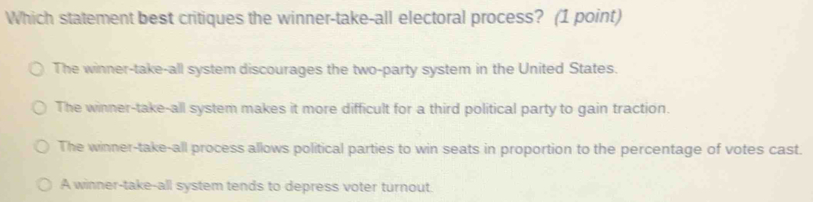 Which statement best critiques the winner-take-all electoral process? (1 point)
The winner-take-all system discourages the two-party system in the United States.
The winner-take-all system makes it more difficult for a third political party to gain traction.
The winner-take-all process allows political parties to win seats in proportion to the percentage of votes cast.
A winner-take-all system tends to depress voter turnout.